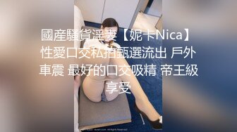 國産騷貨淫妻【妮卡Nica】性愛口交私拍甄選流出 戶外車震 最好的口交吸精 帝王級享受