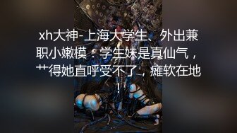 xh大神-上海大学生、外出兼职小嫩模：学生妹是真仙气，艹得她直呼受不了，瘫软在地！