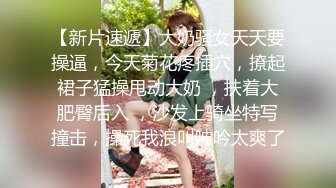 【新片速遞】大奶骚女天天要操逼，今天菊花疼插穴，撩起裙子猛操甩动大奶 ，扶着大肥臀后入 ，沙发上骑坐特写撞击，操死我浪叫呻吟太爽了