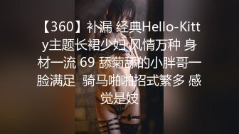 【360】补漏 经典Hello-Kitty主题长裙少妇 风情万种 身材一流 69 舔菊舔的小胖哥一脸满足  骑马啪啪招式繁多 感觉是妓