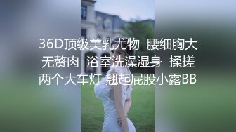 36D顶级美乳尤物  腰细胸大无赘肉  浴室洗澡湿身  揉搓两个大车灯 翘起屁股小露BB