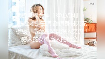 顶级嫩模女神『KALVIN』❤️露脸才是王道 颜值身材天花板级！与金主爸爸深入交流！穷人的女神富人的精盆！