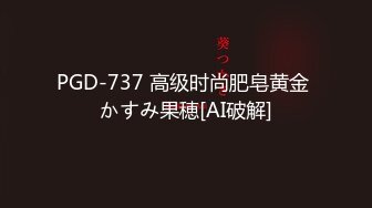 PGD-737 高级时尚肥皂黄金 かすみ果穂[AI破解]