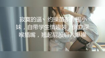  寂寞的逼丶约操苗条外围小妹，自带学生情趣装，倒立深喉插嘴，翘起屁股后入爆操