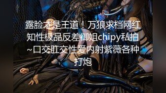 露脸才是王道！万狼求档网红知性极品反差御姐chipy私拍~口交肛交性爱内射紫薇各种打炮