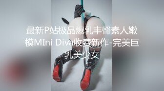 最新P站极品爆乳丰臀素人嫩模MIni Diva收费新作-完美巨乳美少女