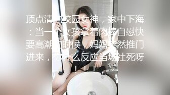 顶点清纯校园女神，家中下海：当一个女孩拿着肉棒自慰快要高潮的时候，妈妈突然推门进来，你什么反应当场社死呀！！！