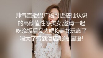 帅气直播男广场附近搭讪认识的高颜值性感美女,邀请一起吃晚饭后又去唱K,美女玩疯了喝大了带到酒店啪啪.国语!