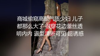 商城偷窥高颜气质少妇 儿子都那么大了 很穿花边蕾丝透明内内 逼型清晰可见 超诱惑