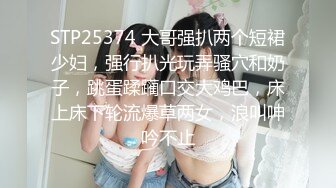 STP25374 大哥强扒两个短裙少妇，强行扒光玩弄骚穴和奶子，跳蛋蹂躏口交大鸡巴，床上床下轮流爆草两女，浪叫呻吟不止