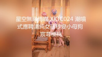 星空無限傳媒 XKTC024 潮噴式應聘清純女孩秒變小母狗 宸荨櫻桃