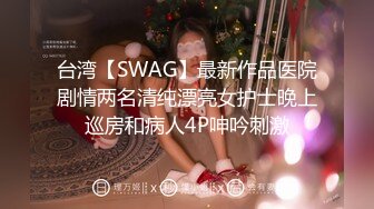 台湾【SWAG】最新作品医院剧情两名清纯漂亮女护士晚上巡房和病人4P呻吟刺激