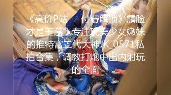 《高价P站❤️付费解锁》露脸才是王道！专注玩美少女嫩妹的推特富二代大神JK_0571私拍合集，调教打炮中出内射玩的全面