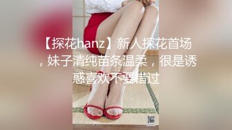 【探花hanz】新人探花首场，妹子清纯苗条温柔，很是诱惑喜欢不要错过