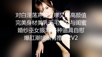 对白淫荡声音又嗲又贱高颜值完美身材美乳无毛美女与闺蜜婚纱巫女服3P各种道具自慰爆肛潮喷很有撸点2V2