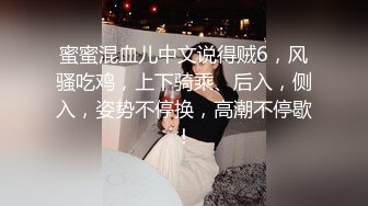 蜜蜜混血儿中文说得贼6，风骚吃鸡，上下骑乘、后入，侧入，姿势不停换，高潮不停歇！