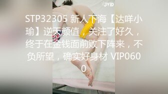 STP32305 新人下海【达咩小瑜】逆天颜值，关注了好久，终于在金钱面前败下阵来，不负所望，确实好身材 VIP0600