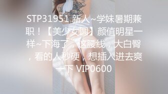 STP31951 新人~学妹暑期兼职！【美少女圆】颜值明星一样~下海了，这腰线，大白臀，看的人秒硬，想插入进去爽一下 VIP0600