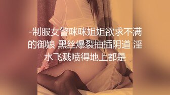 -制服女警咪咪姐姐欲求不满的御娘 黑丝爆裂抽插阴道 淫水飞溅喷得地上都是