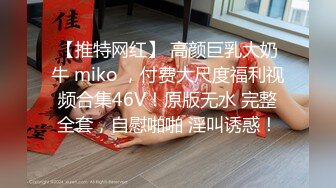 【推特网红】 高颜巨乳大奶牛 miko ，付费大尺度福利视频合集46V！原版无水 完整全套，自慰啪啪 淫叫诱惑！