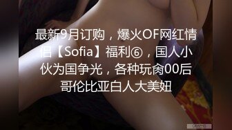 最新9月订购，爆火OF网红情侣【Sofia】福利⑥，国人小伙为国争光，各种玩肏00后哥伦比亚白人大美妞