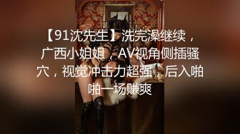 【91沈先生】洗完澡继续，广西小姐姐，AV视角侧插骚穴，视觉冲击力超强，后入啪啪一场赚爽