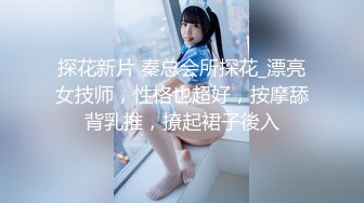 探花新片 秦总会所探花_漂亮女技师，性格也超好，按摩舔背乳推，撩起裙子後入