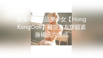 香港网红极品美少女【HongKongDoll】骚货室友穿超紧身裙玩穴诱惑