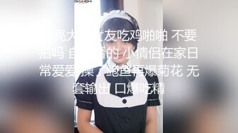 漂亮大奶女友吃鸡啪啪 不要拍吗 自己看的 小情侣在家日常爱爱 操了鲍鱼再爆菊花 无套输出 口爆吃精