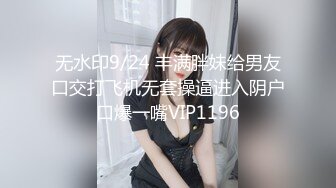 无水印9/24 丰满胖妹给男友口交打飞机无套操逼进入阴户口爆一嘴VIP1196