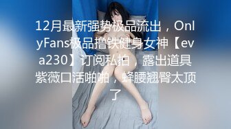 12月最新强势极品流出，OnlyFans极品撸铁健身女神【eva230】订阅私拍，露出道具紫薇口活啪啪，蜂腰翘臀太顶了