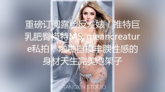 重磅订阅露脸反差婊！推特巨乳肥臀模特MS_meancreature私拍，啪啪自摸丰腴性感的身材天生完美炮架子