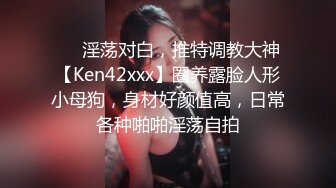 ❤️淫荡对白，推特调教大神【Ken42xxx】圈养露脸人形小母狗，身材好颜值高，日常各种啪啪淫荡自拍