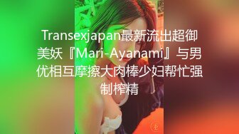 Transexjapan最新流出超御美妖『Mari-Ayanami』与男优相互摩擦大肉棒少妇帮忙强制榨精