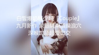 白皙爆奶騷少婦『Couple』九月新作 蒙眼騎乘頂操浪穴 深喉跪舔超愛口交