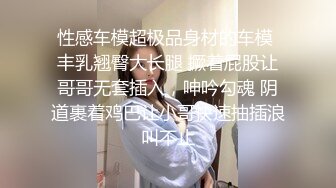 性感车模超极品身材的车模 丰乳翘臀大长腿 撅着屁股让哥哥无套插入，呻吟勾魂 阴道裹着鸡巴让小哥快速抽插浪叫不止