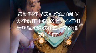  最新封神兄妹乱伦海角乱伦大神新作-回家路上忍不住和黑丝旗袍妹妹在车上交肏逼 又内射了