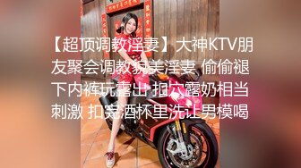 【超顶调教淫妻】大神KTV朋友聚会调教貌美淫妻 偷偷褪下内裤玩露出 扣穴露奶相当刺激 扣完酒杯里洗让男模喝