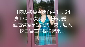 【网友投稿良家自拍】，24岁170cm女友，甜美可爱，酒店做爱享受跪式口交，后入这白臀疯狂摇摆起来！