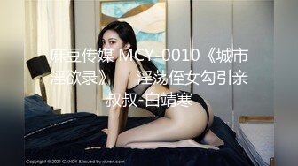 麻豆传媒 MCY-0010《城市淫欲录》❤️淫荡侄女勾引亲叔叔-白靖寒