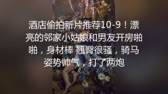 酒店偷拍新片推荐10-9！漂亮的邻家小姑娘和男友开房啪啪，身材棒 翘臀很骚，骑马姿势帅气，打了两炮