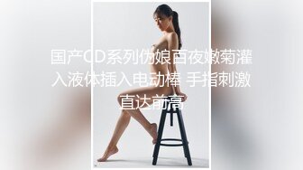 国产CD系列伪娘百夜嫩菊灌入液体插入电动棒 手指刺激直达前高