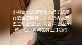 小哥会所探店享受大奶子按摩女的全套服务，冰火玩弄大鸡巴主动上位让小哥各种抽插爆草，让小哥骑在身上打奶炮