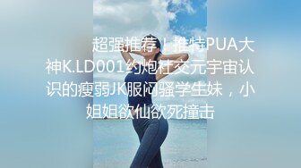 ⚫️⚫️超强推荐！推特PUA大神K.LD001约炮社交元宇宙认识的瘦弱JK服闷骚学生妹，小姐姐欲仙欲死撞击