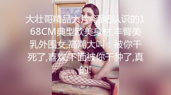 大壮哥精品大片-酒吧认识的168CM典型欧美身材,丰臀美乳外围女,高潮大叫：被你干死了,喜欢,下面被你干肿了,真的!