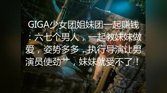 GIGA少女团姐妹团一起赚钱：六七个男人，一起教妹妹做爱，姿势多多，执行导演让男演员使劲艹，妹妹就受不了！