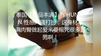 泰国【极品丰满】Ts HUNTEN 性感风骚打扮，这身材丰满肉臀做起爱来要摇死很多直男啊！