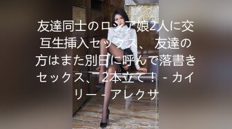 友達同士のロシア娘2人に交互生挿入セックス、 友達の方はまた別日に呼んで落書きセックス、 2本立て！ - カイリー - アレクサ