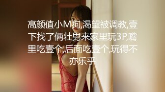 高颜值小M狗,渴望被调教,壹下找了俩壮男来家里玩3P,嘴里吃壹个,后面吃壹个,玩得不亦乐乎