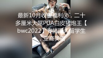 最新10月收费福利④，二十多厘米大屌PUA白皮猪炮王【bwc2022】专搞国人留学生，亚裔美眉